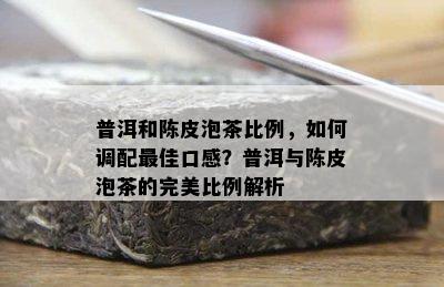 普洱和陈皮泡茶比例，如何调配更佳口感？普洱与陈皮泡茶的完美比例解析