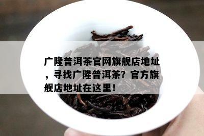 广隆普洱茶官网旗舰店地址，寻找广隆普洱茶？官方旗舰店地址在这里！