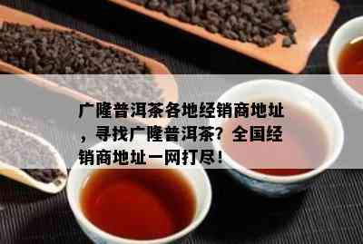 广隆普洱茶各地经销商地址，寻找广隆普洱茶？全国经销商地址一网打尽！