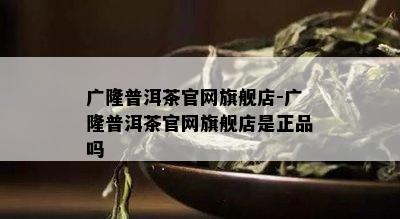 广隆普洱茶官网旗舰店-广隆普洱茶官网旗舰店是正品吗