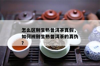 怎么区别生熟普洱茶真假，如何辨别生熟普洱茶的真伪？