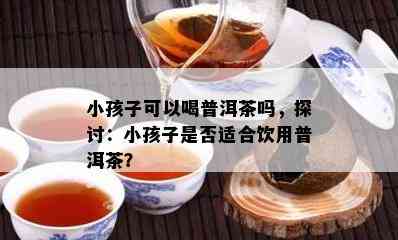 小孩子可以喝普洱茶吗，探讨：小孩子是否适合饮用普洱茶？