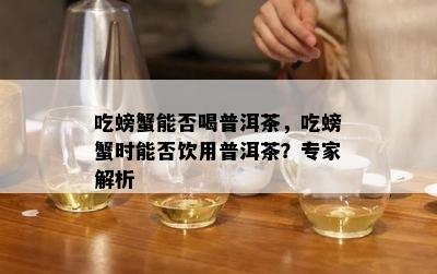 吃螃蟹能否喝普洱茶，吃螃蟹时能否饮用普洱茶？专家解析