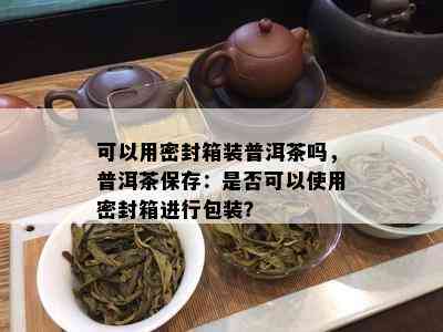 可以用密封箱装普洱茶吗，普洱茶保存：是否可以使用密封箱进行包装？