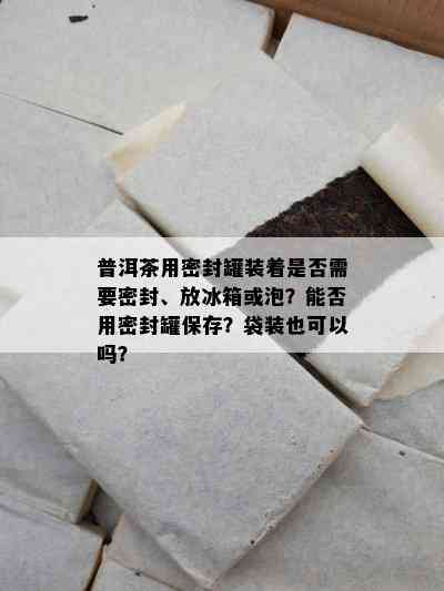 普洱茶用密封罐装着是否需要密封、放冰箱或泡？能否用密封罐保存？袋装也可以吗？