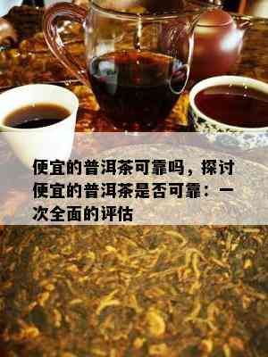 便宜的普洱茶可靠吗，探讨便宜的普洱茶是否可靠：一次全面的评估