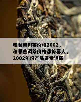 和顺普洱茶价格2002，和顺普洱茶价格涨势喜人，2002年份产品备受追捧！