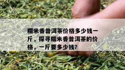 糯米香普洱茶价格多少钱一斤，探寻糯米香普洱茶的价格，一斤要多少钱？