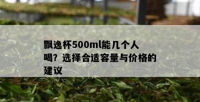 飘逸杯500ml能几个人喝？选择合适容量与价格的建议