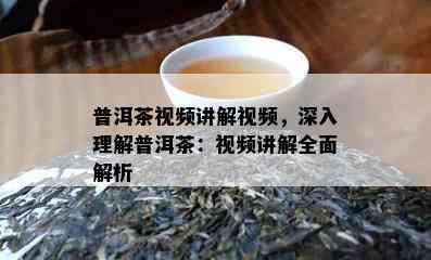 普洱茶视频讲解视频，深入理解普洱茶：视频讲解全面解析