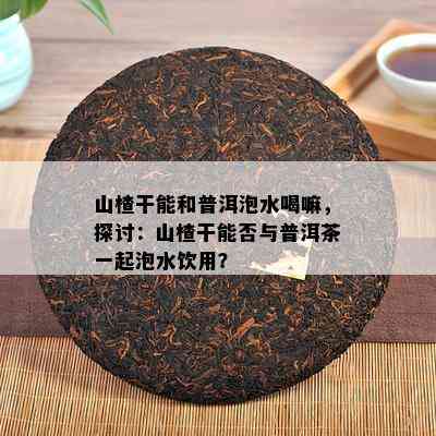 山楂干能和普洱泡水喝嘛，探讨：山楂干能否与普洱茶一起泡水饮用？