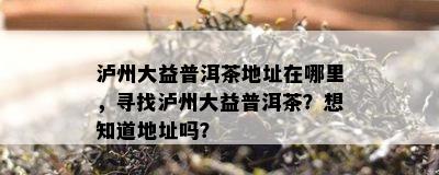 泸州大益普洱茶地址在哪里，寻找泸州大益普洱茶？想知道地址吗？