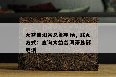 大益普洱茶总部电话，联系方式：查询大益普洱茶总部电话