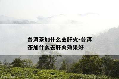 普洱茶加什么去肝火-普洱茶加什么去肝火效果好