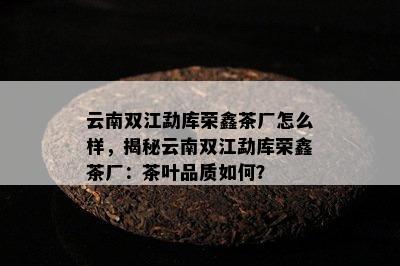 云南双江勐库荣鑫茶厂怎么样，揭秘云南双江勐库荣鑫茶厂：茶叶品质如何？