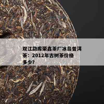 双江勐库荣鑫茶厂冰岛普洱茶：2012年古树茶价格多少？