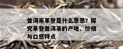 普洱茶革登是什么意思？探究革登普洱茶的产地、价格与口感特点