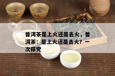 普洱茶是上火还是去火，普洱茶：是上火还是去火？一次探究