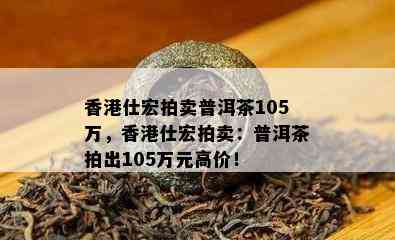 仕宏拍卖普洱茶105万，仕宏拍卖：普洱茶拍出105万元高价！