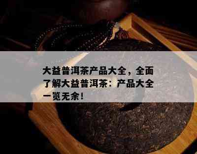 大益普洱茶产品大全，全面了解大益普洱茶：产品大全一览无余！