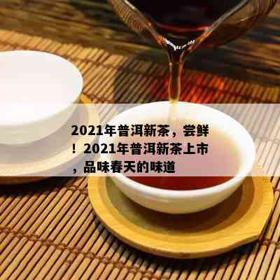 2021年普洱新茶，尝鲜！2021年普洱新茶上市，品味春天的味道