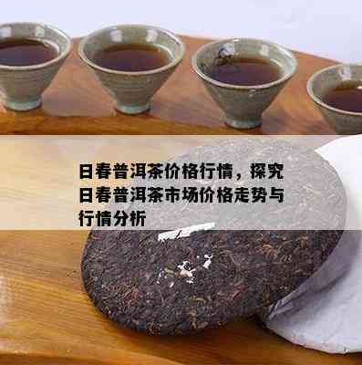 日春普洱茶价格行情，探究日春普洱茶市场价格走势与行情分析