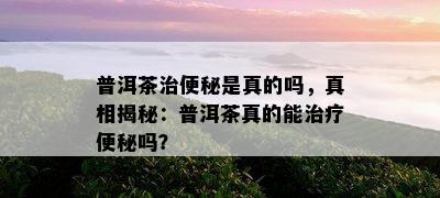 普洱茶治便秘是真的吗，真相揭秘：普洱茶真的能治疗便秘吗？