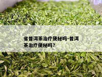 省普洱茶治疗便秘吗-普洱茶治疗便秘吗?