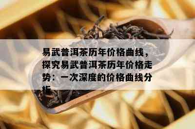 易武普洱茶历年价格曲线，探究易武普洱茶历年价格走势：一次深度的价格曲线分析