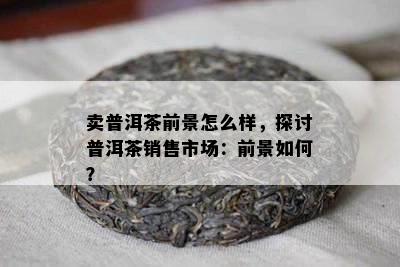 卖普洱茶前景怎么样，探讨普洱茶销售市场：前景如何？