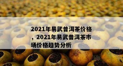 2021年易武普洱茶价格，2021年易武普洱茶市场价格趋势分析