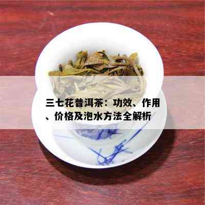 三七花普洱茶：功效、作用、价格及泡水方法全解析