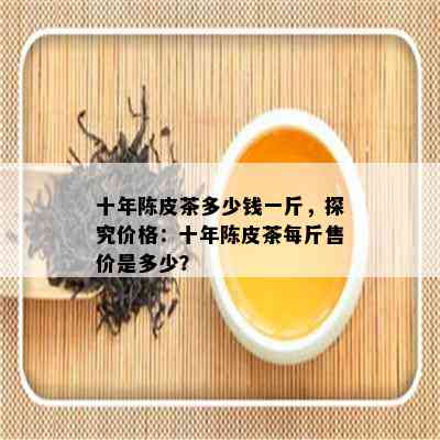 十年陈皮茶多少钱一斤，探究价格：十年陈皮茶每斤售价是多少？