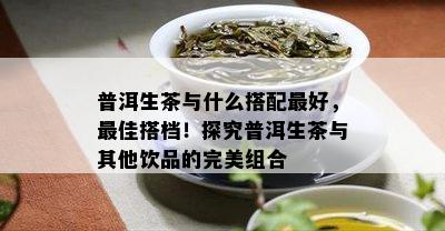 普洱生茶与什么搭配更好，更佳搭档！探究普洱生茶与其他饮品的完美组合