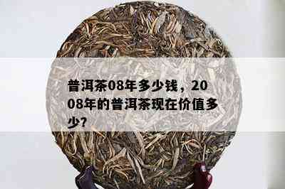 普洱茶08年多少钱，2008年的普洱茶现在价值多少？