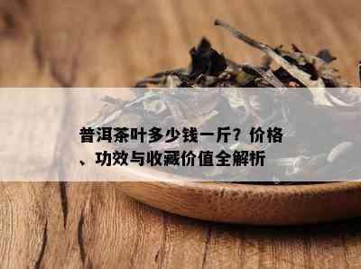 普洱茶叶多少钱一斤？价格、功效与收藏价值全解析