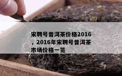 宋聘号普洱茶价格2016，2016年宋聘号普洱茶市场价格一览