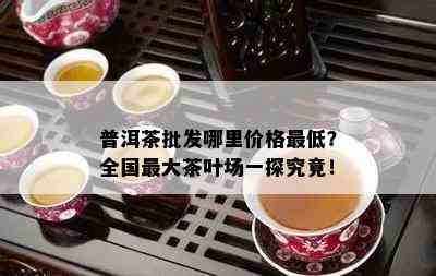 普洱茶批发哪里价格更低？全国更大茶叶场一探究竟！