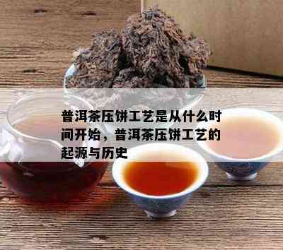 普洱茶压饼工艺是从什么时间开始，普洱茶压饼工艺的起源与历史