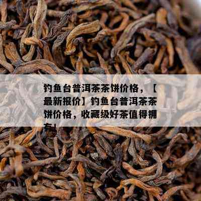 钓台普洱茶茶饼价格，【最新报价】钓台普洱茶茶饼价格，收藏级好茶值得拥有！