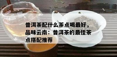 普洱茶配什么茶点喝更好，品味云南：普洱茶的更佳茶点搭配推荐