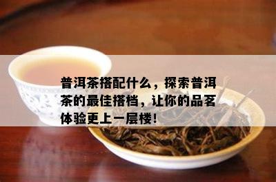 普洱茶搭配什么，探索普洱茶的更佳搭档，让你的品茗体验更上一层楼！