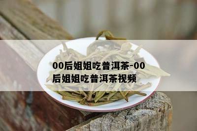 00后姐姐吃普洱茶-00后姐姐吃普洱茶视频