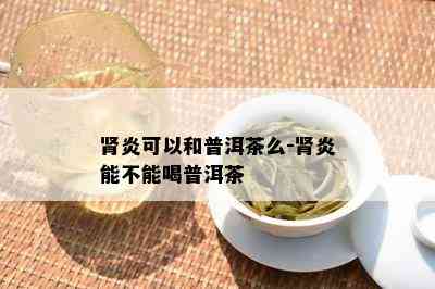 肾炎可以和普洱茶么-肾炎能不能喝普洱茶