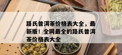 路氏普洱茶价格表大全，最新版！全网最全的路氏普洱茶价格表大全