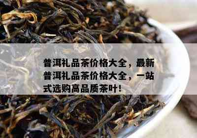 普洱礼品茶价格大全，最新普洱礼品茶价格大全，一站式选购高品质茶叶！