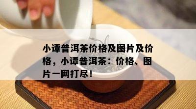 小谭普洱茶价格及图片及价格，小谭普洱茶：价格、图片一网打尽！