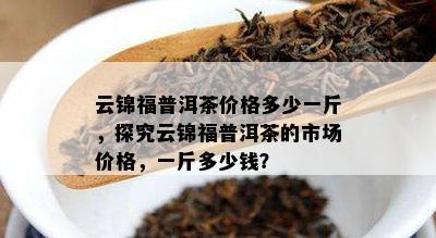 云锦福普洱茶价格多少一斤，探究云锦福普洱茶的市场价格，一斤多少钱？