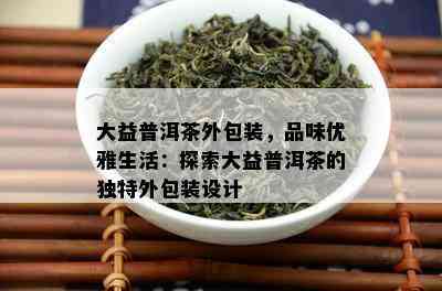 大益普洱茶外包装，品味优雅生活：探索大益普洱茶的独特外包装设计