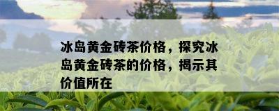 冰岛黄金砖茶价格，探究冰岛黄金砖茶的价格，揭示其价值所在